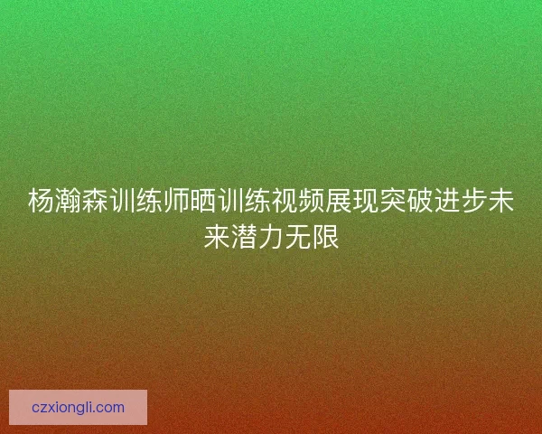 杨瀚森训练师晒训练视频展现突破进步未来潜力无限 杨瀚森训练师晒训练视频展现突破进步未来潜力无限