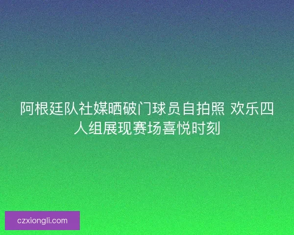 阿根廷队社媒晒破门球员自拍照 欢乐四人组展现赛场喜悦时刻