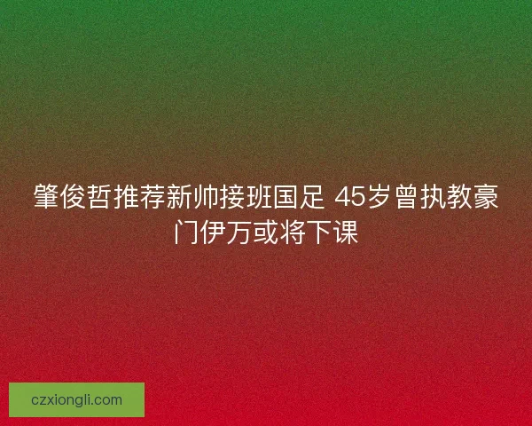 肇俊哲推荐新帅接班国足 45岁曾执教豪门伊万或将下课 肇俊哲推荐新帅接班国足 45岁曾执教豪门伊万或将下课