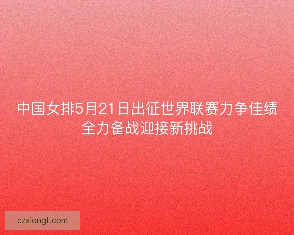 中国女排5月21日出征世界联赛力争佳绩全力备战迎接新挑战