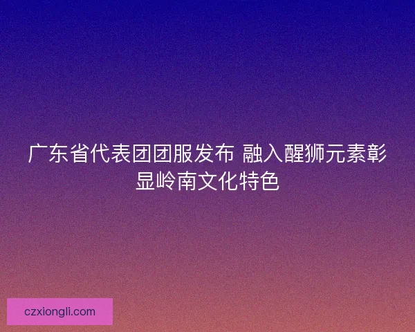 广东省代表团团服发布 融入醒狮元素彰显岭南文化特色