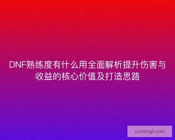 DNF熟练度有什么用全面解析提升伤害与收益的核心价值及打造思路