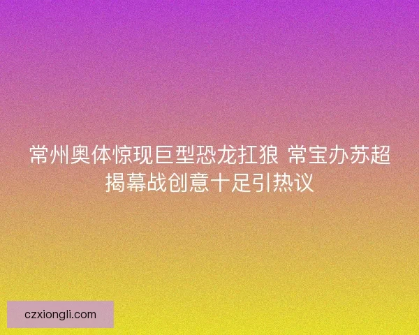 常州奥体惊现巨型恐龙扛狼 常宝办苏超揭幕战创意十足引热议