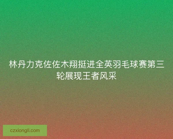 林丹力克佐佐木翔挺进全英羽毛球赛第三轮展现王者风采 林丹力克佐佐木翔挺进全英羽毛球赛第三轮展现王者风采