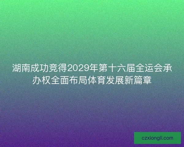湖南成功竞得2029年第十六届全运会承办权全面布局体育发展新篇章