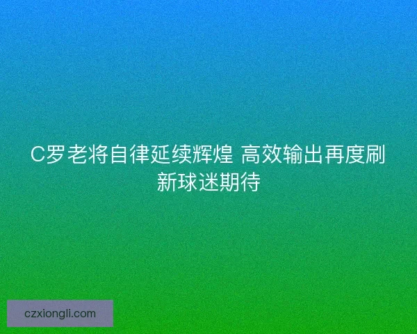 C罗老将自律延续辉煌 高效输出再度刷新球迷期待