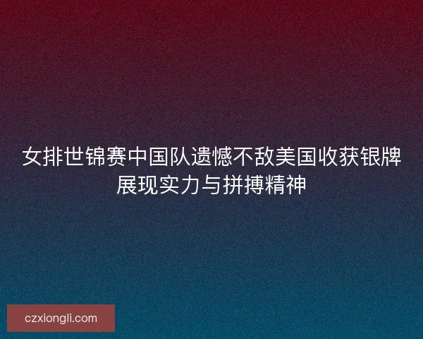 女排世锦赛中国队遗憾不敌美国收获银牌展现实力与拼搏精神