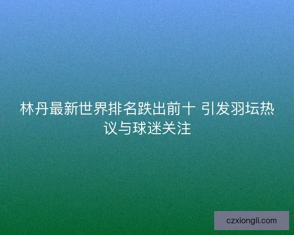 林丹最新世界排名跌出前十 引发羽坛热议与球迷关注