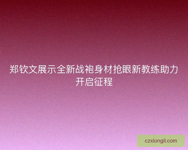 郑钦文展示全新战袍身材抢眼新教练助力开启征程 郑钦文展示全新战袍身材抢眼新教练助力开启征程