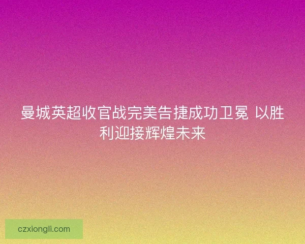 曼城英超收官战完美告捷成功卫冕 以胜利迎接辉煌未来 曼城英超收官战完美告捷成功卫冕 以胜利迎接辉煌未来