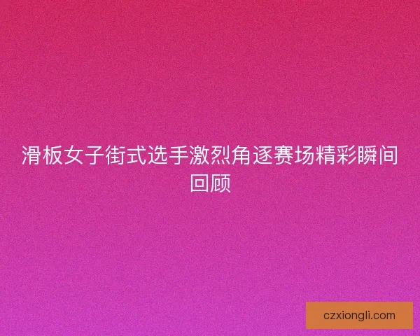 滑板女子街式选手激烈角逐赛场精彩瞬间回顾 滑板女子街式选手激烈角逐赛场精彩瞬间回顾