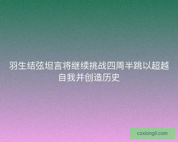 羽生结弦坦言将继续挑战四周半跳以超越自我并创造历史 羽生结弦坦言将继续挑战四周半跳以超越自我并创造历史