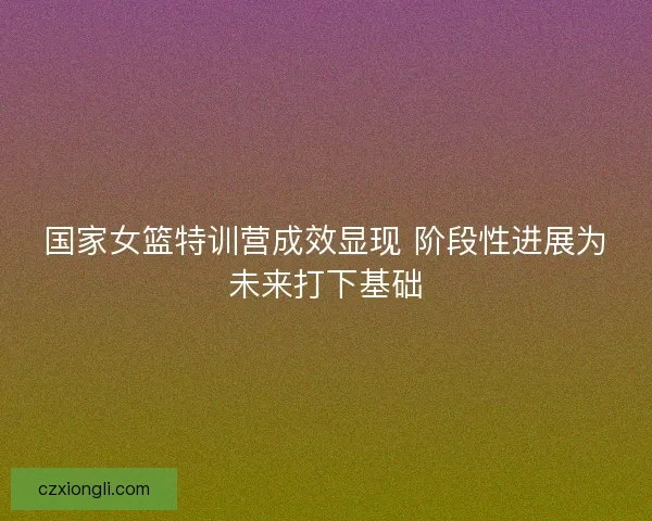 国家女篮特训营成效显现 阶段性进展为未来打下基础 国家女篮特训营成效显现 阶段性进展为未来打下基础