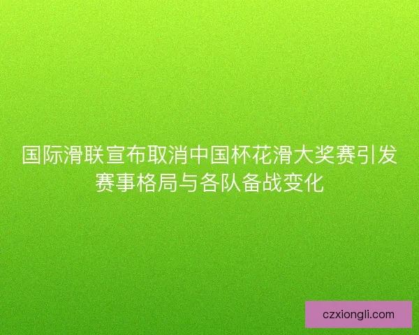 国际滑联宣布取消中国杯花滑大奖赛引发赛事格局与各队备战变化